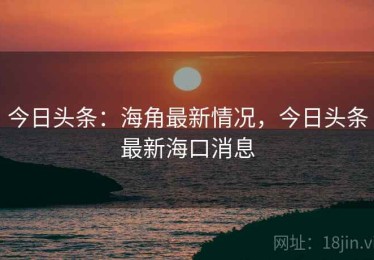 今日头条：海角最新情况，今日头条最新海口消息