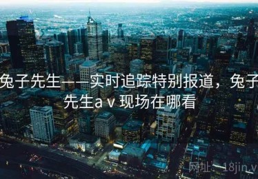 兔子先生——实时追踪特别报道，兔子先生aⅴ现场在哪看