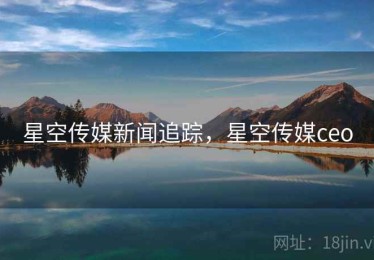 星空传媒新闻追踪，星空传媒ceo
