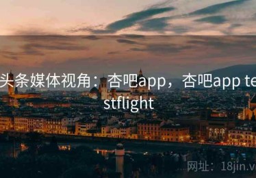 头条媒体视角：杏吧app，杏吧app testflight