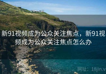 新91视频成为公众关注焦点，新91视频成为公众关注焦点怎么办