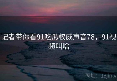 记者带你看91吃瓜权威声音78，91视频叫啥