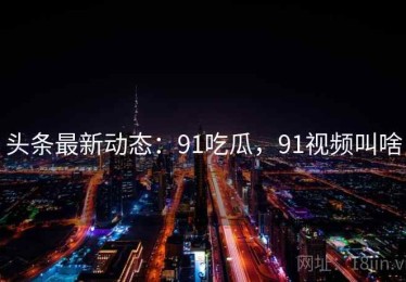 头条最新动态：91吃瓜，91视频叫啥