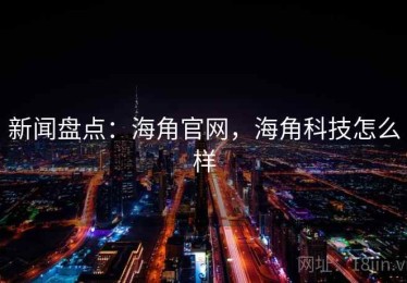 新闻盘点：海角官网，海角科技怎么样