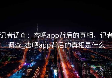记者调查：杏吧app背后的真相，记者调查_杏吧app背后的真相是什么