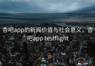 杏吧app的新闻价值与社会意义，杏吧app testflight