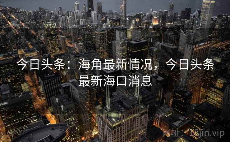 今日头条:海角最新情况,今日头条最新海口消息 今日头条:海角最新情况,今日头条最新海口消息
