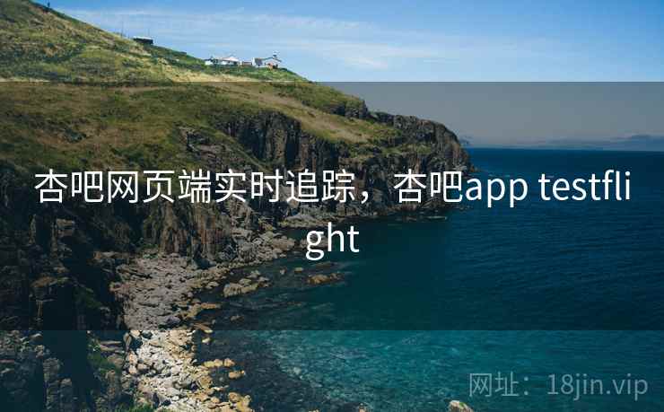 杏吧网页端实时追踪,杏吧app testflight 杏吧网页端实时追踪,杏吧app testflight