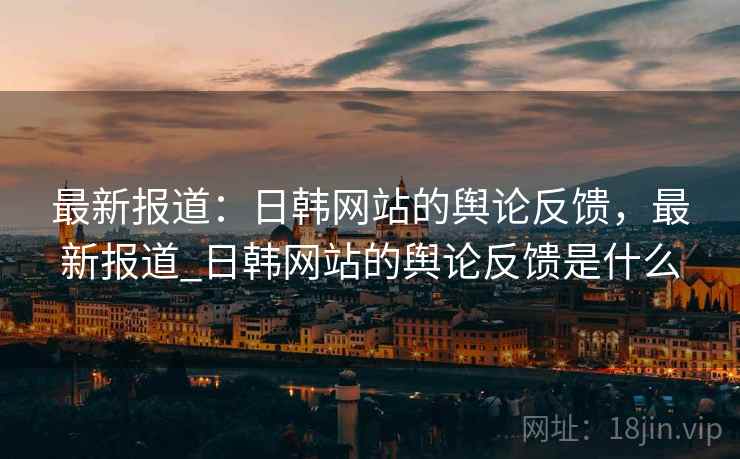 最新报道：日韩网站的舆论反馈，最新报道_日韩网站的舆论反馈是什么