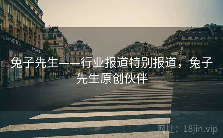 兔子先生——行业报道特别报道,兔子先生原创伙伴 兔子先生——行业报道特别报道,兔子先生原创伙伴