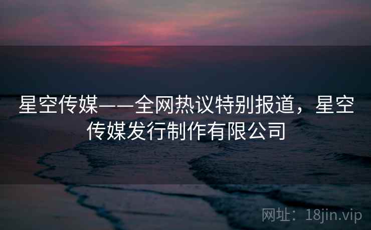 星空传媒——全网热议特别报道,星空传媒发行制作有限公司 星空传媒——全网热议特别报道,星空传媒发行制作有限公司