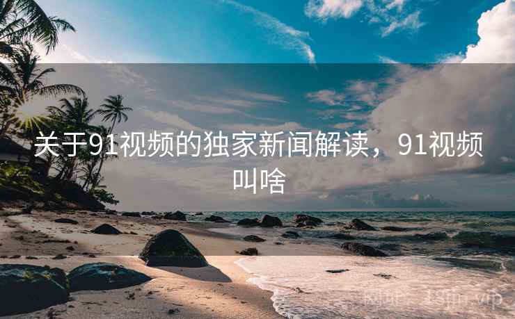 关于91视频的独家新闻解读，91视频叫啥