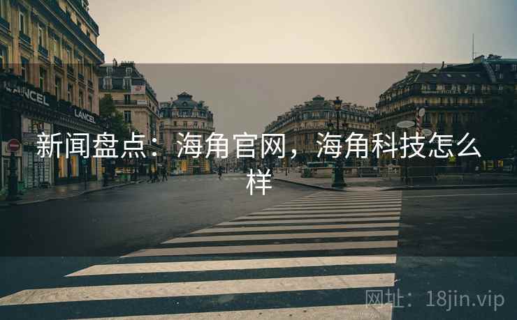 新闻盘点：海角官网，海角科技怎么样
