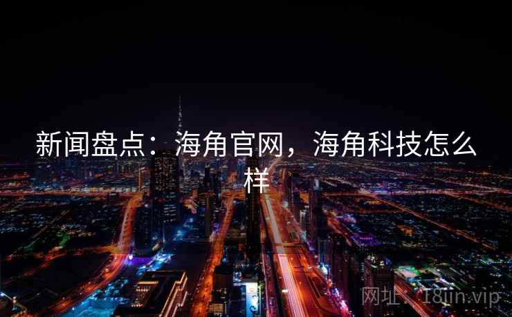 新闻盘点：海角官网，海角科技怎么样