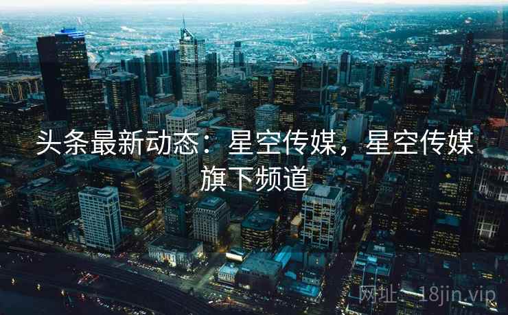 头条最新动态:星空传媒,星空传媒旗下频道 头条最新动态:星空传媒,星空传媒旗下频道